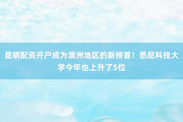 昆明配资开户成为澳洲地区的新榜首！悉尼科技大学今年也上升了5位
