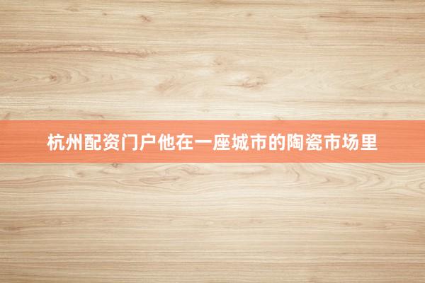 杭州配资门户他在一座城市的陶瓷市场里