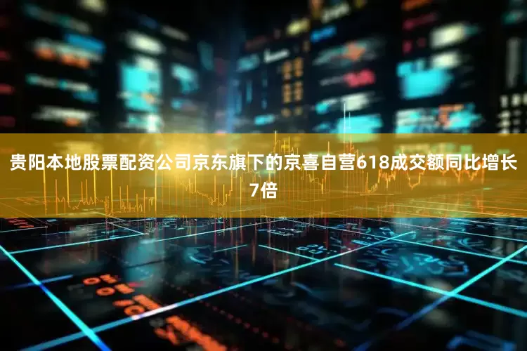 贵阳本地股票配资公司京东旗下的京喜自营618成交额同比增长7倍