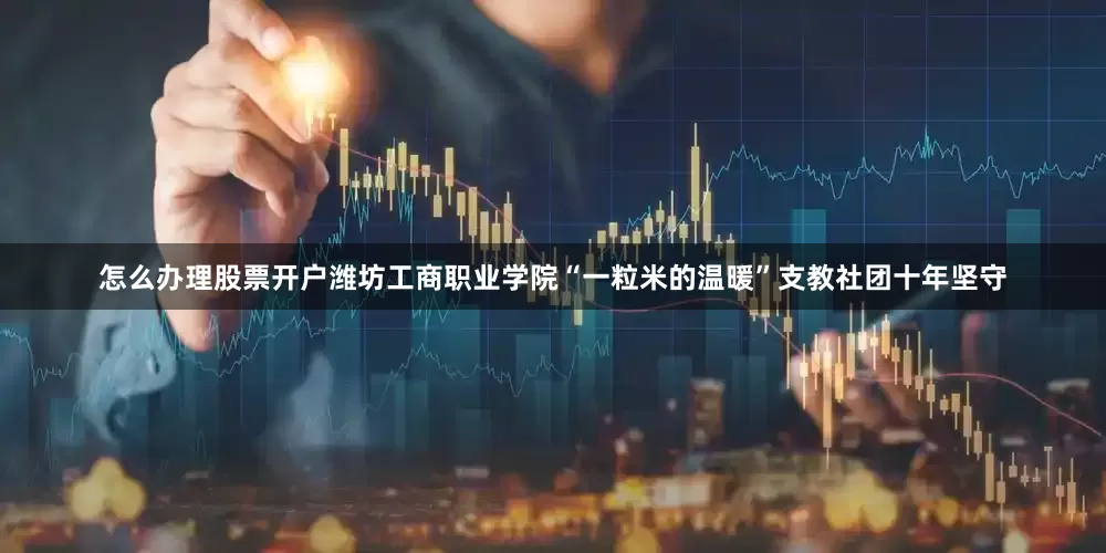 怎么办理股票开户潍坊工商职业学院“一粒米的温暖”支教社团十年坚守