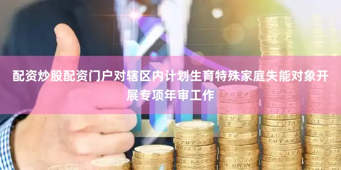 配资炒股配资门户对辖区内计划生育特殊家庭失能对象开展专项年审工作
