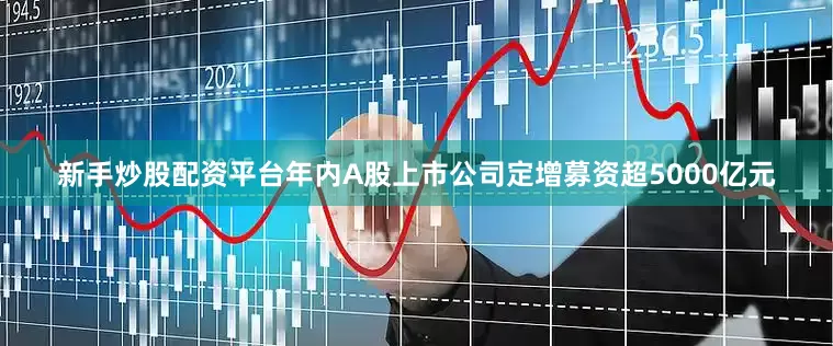 新手炒股配资平台年内A股上市公司定增募资超5000亿元