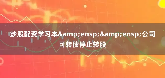 炒股配资学习本  公司可转债停止转股