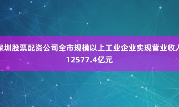 深圳股票配资公司全市规模以上工业企业实现营业收入12577.4亿元
