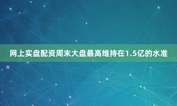网上实盘配资周末大盘最高维持在1.5亿的水准