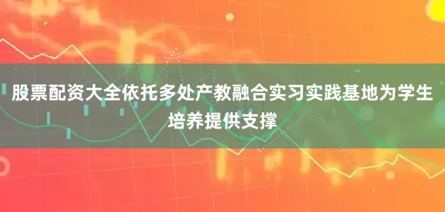 股票配资大全依托多处产教融合实习实践基地为学生培养提供支撑