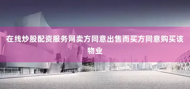 在线炒股配资服务网卖方同意出售而买方同意购买该物业