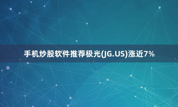 手机炒股软件推荐极光(JG.US)涨近7%