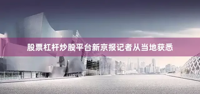 股票杠杆炒股平台新京报记者从当地获悉