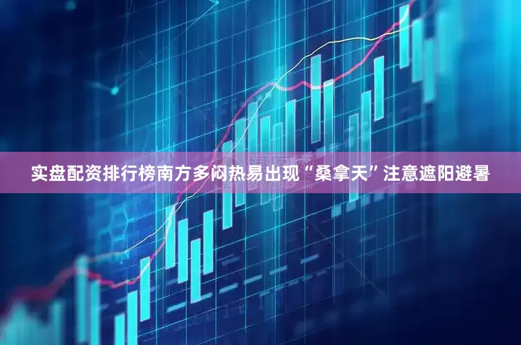 实盘配资排行榜南方多闷热易出现“桑拿天”注意遮阳避暑
