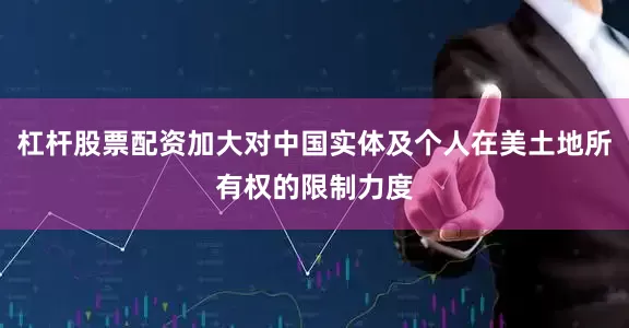 杠杆股票配资加大对中国实体及个人在美土地所有权的限制力度