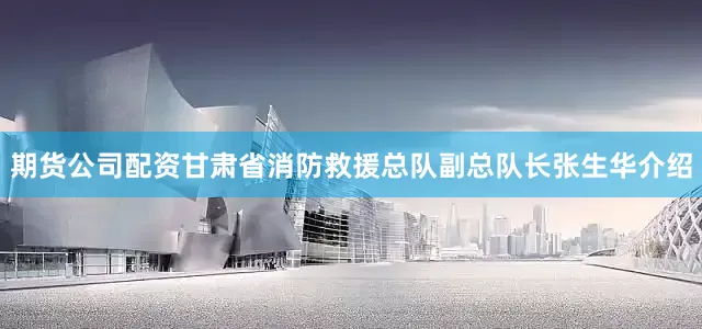 期货公司配资甘肃省消防救援总队副总队长张生华介绍