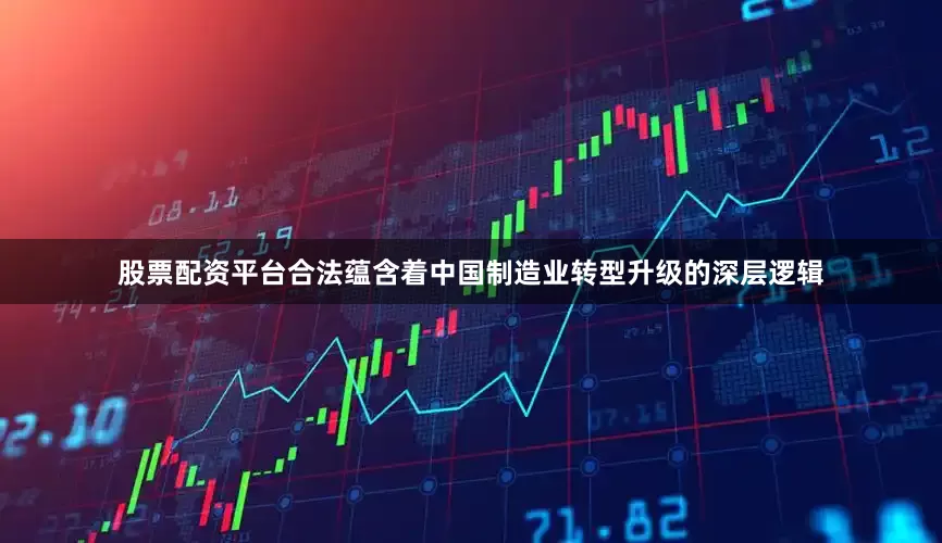 股票配资平台合法蕴含着中国制造业转型升级的深层逻辑