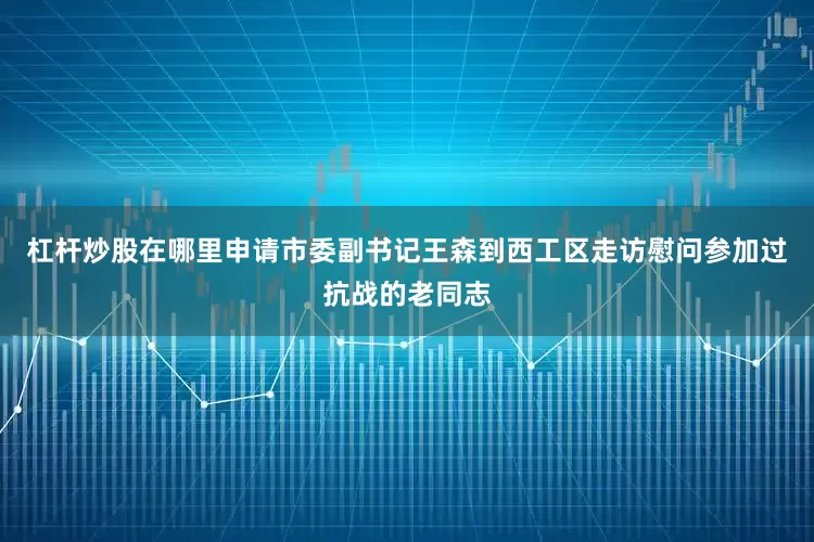 杠杆炒股在哪里申请市委副书记王森到西工区走访慰问参加过抗战的老同志
