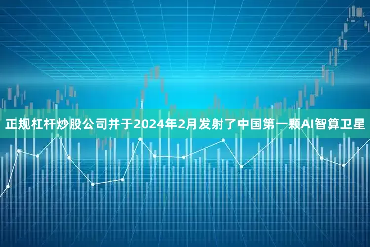 正规杠杆炒股公司并于2024年2月发射了中国第一颗AI智算卫星