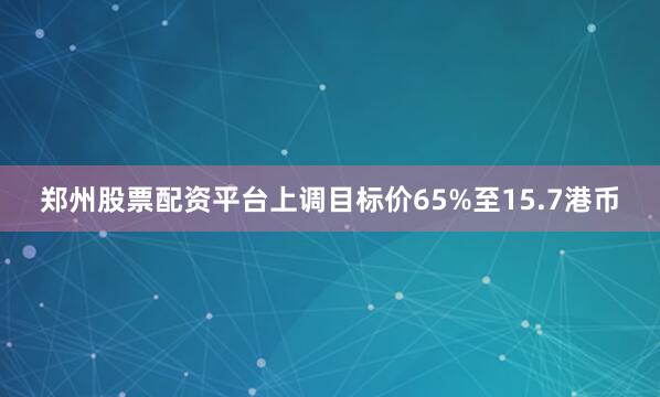 郑州股票配资平台上调目标价65%至15.7港币