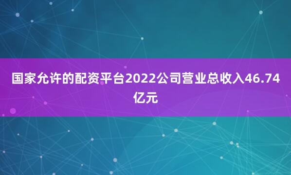 国家允许的配资平台2022公司营业总收入46.74亿元