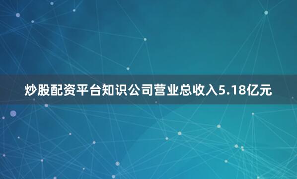 炒股配资平台知识公司营业总收入5.18亿元