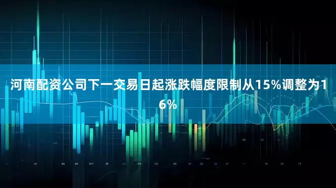 河南配资公司下一交易日起涨跌幅度限制从15%调整为16%