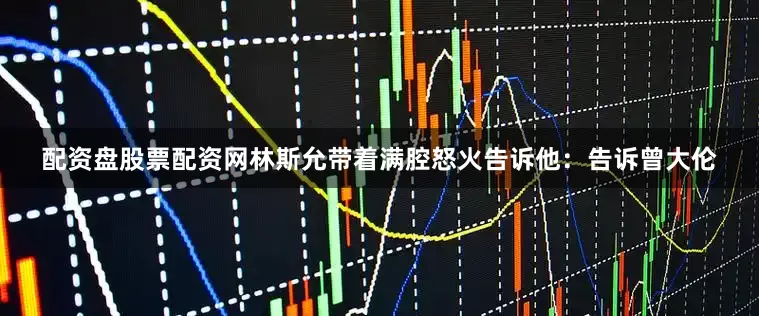 配资盘股票配资网林斯允带着满腔怒火告诉他：告诉曾大伦