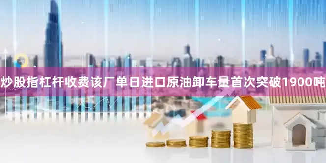 炒股指杠杆收费该厂单日进口原油卸车量首次突破1900吨