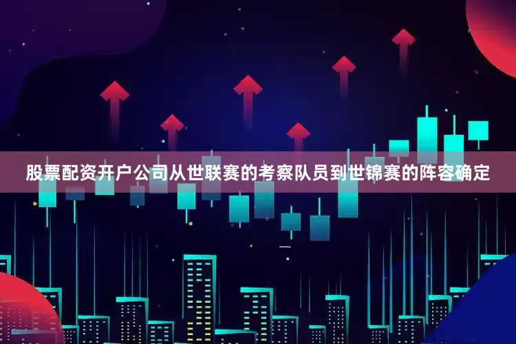 股票配资开户公司从世联赛的考察队员到世锦赛的阵容确定