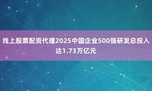 线上股票配资代理2025中国企业500强研发总投入达1.73万亿元