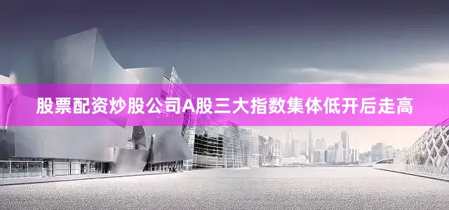 股票配资炒股公司A股三大指数集体低开后走高