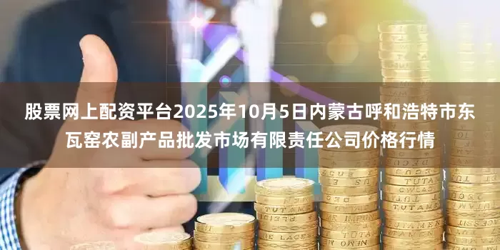 股票网上配资平台2025年10月5日内蒙古呼和浩特市东瓦窑农副产品批发市场有限责任公司价格行情