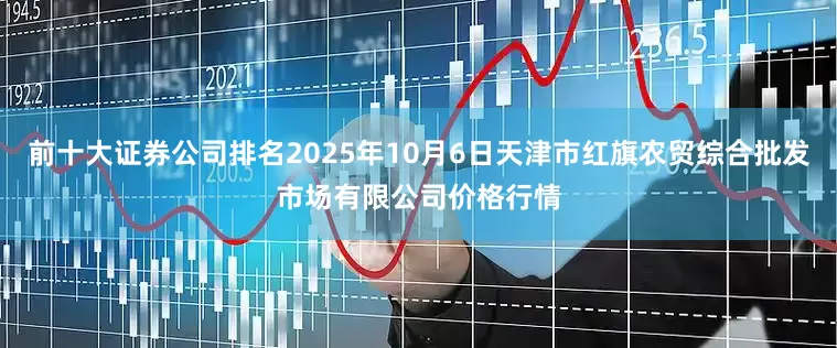 前十大证券公司排名2025年10月6日天津市红旗农贸综合批发市场有限公司价格行情