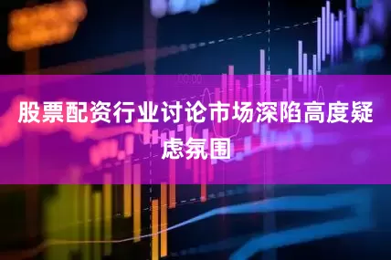 股票配资行业讨论市场深陷高度疑虑氛围