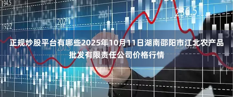 正规炒股平台有哪些2025年10月11日湖南邵阳市江北农产品批发有限责任公司价格行情