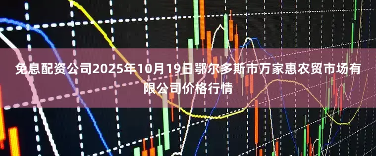 免息配资公司2025年10月19日鄂尔多斯市万家惠农贸市场有限公司价格行情