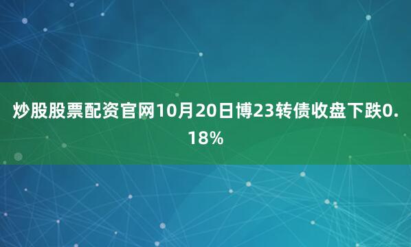 炒股股票配资官网10月20日博23转债收盘下跌0.18%