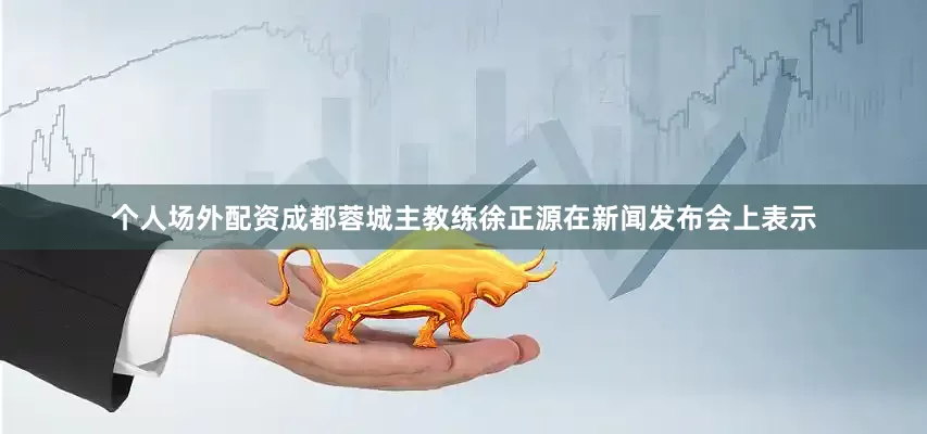 个人场外配资成都蓉城主教练徐正源在新闻发布会上表示